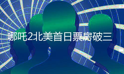 哪吒2北美首日票房破三百萬，展現(xiàn)中華神話魅力