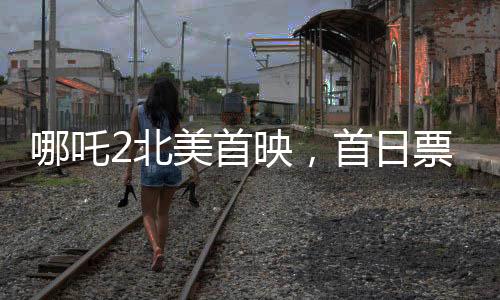 哪吒2北美首映，首日票房亮眼