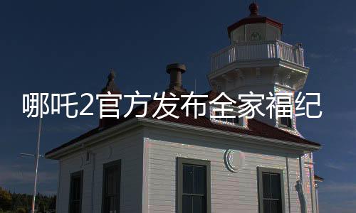 哪吒2官方發(fā)布全家福紀(jì)念登頂，引爆全網(wǎng)熱議