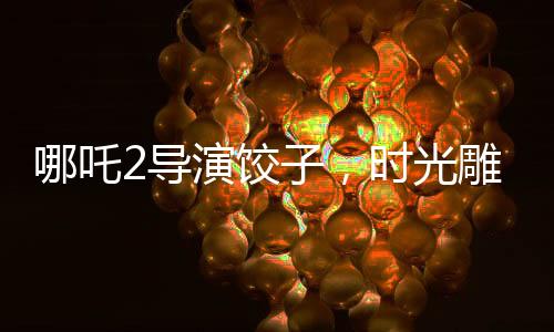 哪吒2導(dǎo)演餃子，時光雕刻的藝術(shù)，創(chuàng)作之路上的變遷