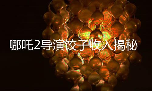 哪吒2導(dǎo)演餃子收入揭秘，創(chuàng)作背后的經(jīng)濟脈絡(luò)