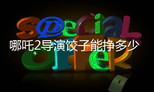 哪吒2導(dǎo)演餃子能掙多少錢，深度解析一部爆款電影的幕后收益