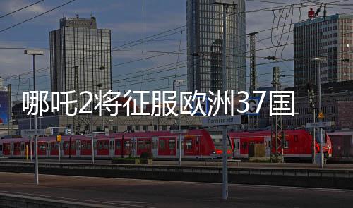 哪吒2將征服歐洲37國影院，矚目之作引領(lǐng)東方神話風(fēng)潮