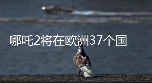 哪吒2將在歐洲37個(gè)國(guó)家上映，一部文化盛宴即將席卷歐洲大陸