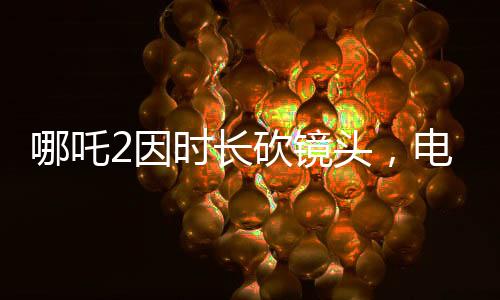 哪吒2因時(shí)長砍鏡頭，電影制作背后的故事