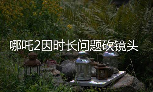 哪吒2因時長問題砍鏡頭，引發(fā)業(yè)界熱議