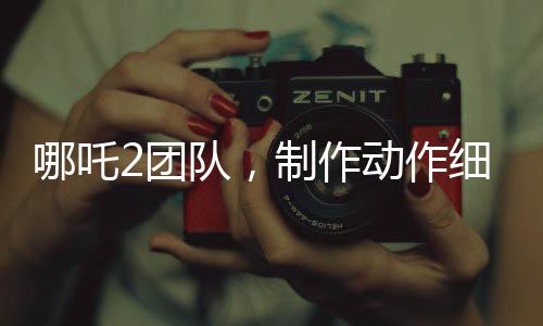 哪吒2團(tuán)隊(duì)，制作動作細(xì)節(jié)，一星期傾力呈現(xiàn)