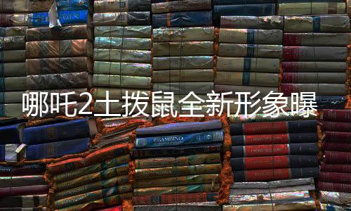 哪吒2土撥鼠全新形象曝光，Q版魅力獨(dú)特，深受喜愛
