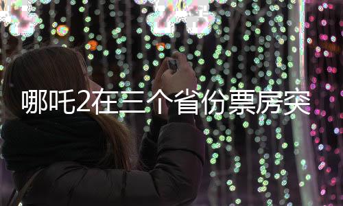 哪吒2在三個省份票房突破十億大關(guān)，刷新影視紀錄！