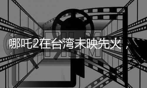 哪吒2在臺灣未映先火，掀起新一輪觀影熱潮