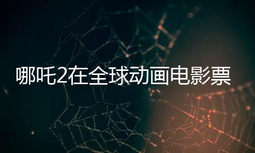 哪吒2在全球動畫電影票房榜大放異彩，榮登前三甲
