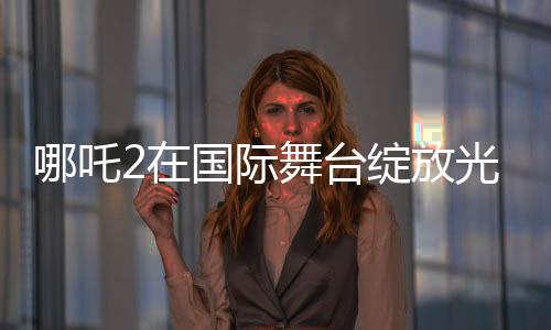 哪吒2在國(guó)際舞臺(tái)綻放光彩，聯(lián)合國(guó)放映掀起熱潮