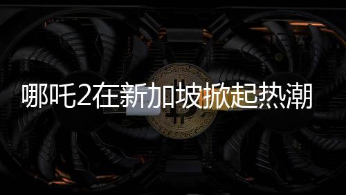 哪吒2在新加坡掀起熱潮，排片量榮登第一