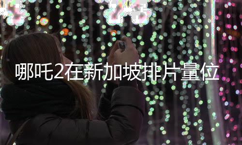 哪吒2在新加坡排片量位居第一、文化熱浪席卷獅城
