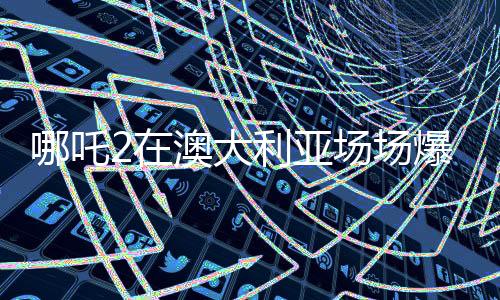 哪吒2在澳大利亞場場爆滿，國際影壇再掀熱潮