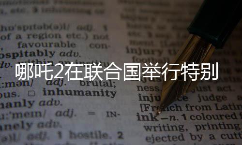 哪吒2在聯(lián)合國舉行特別放映，中國文化國際影響力再擴展