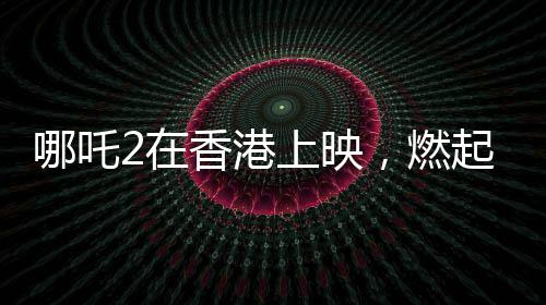 哪吒2在香港上映，燃起暑期檔熱潮