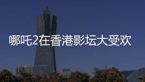 哪吒2在香港影壇大受歡迎，排片量是美隊4的八倍——影迷熱議