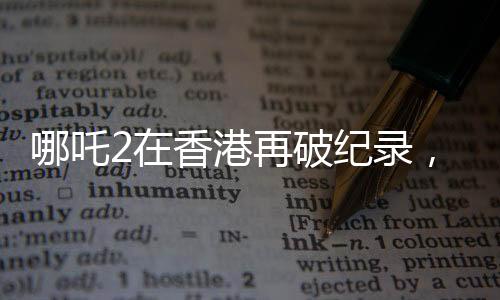 哪吒2在香港再破紀(jì)錄，刷新香港電影市場新高度