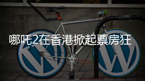 哪吒2在香港掀起票房狂潮，連續(xù)4天登頂單日票房榜
