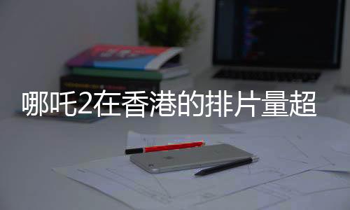 哪吒2在香港的排片量超越美隊4，成為影迷矚目焦點