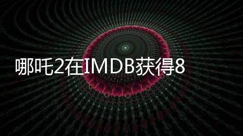 哪吒2在IMDB獲得8.1分的高評價，展現(xiàn)中國動漫的無限魅力