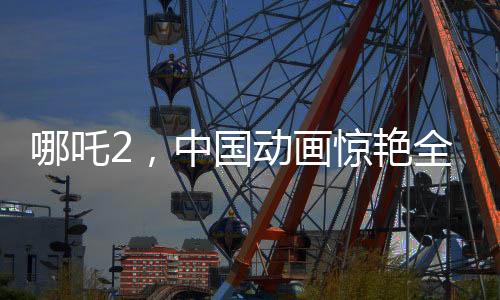 哪吒2，中國(guó)動(dòng)畫(huà)驚艷全球，老外贊不絕口