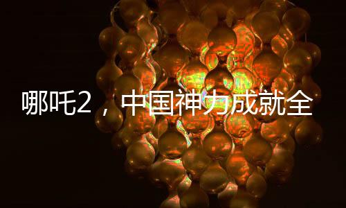 哪吒2，中國(guó)神力成就全球影史單一市場(chǎng)票房冠軍傳奇新聞
