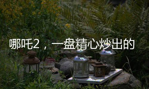 哪吒2，一盤精心炒出的預(yù)制菜
