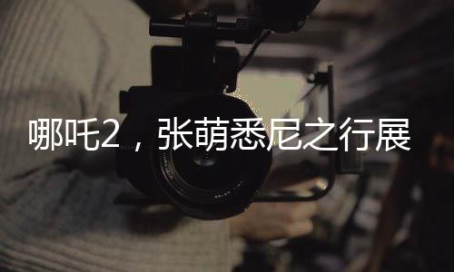 哪吒2，張萌悉尼之行展現(xiàn)中國(guó)動(dòng)畫(huà)魅力