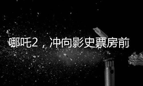 哪吒2，沖向影史票房前三的壯麗征程