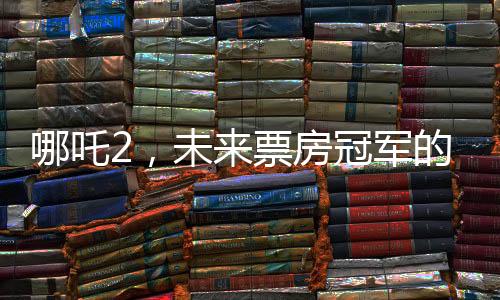 哪吒2，未來(lái)票房冠軍的火熱展望