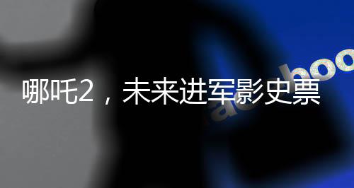 哪吒2，未來進軍影史票房前三的壯麗征程