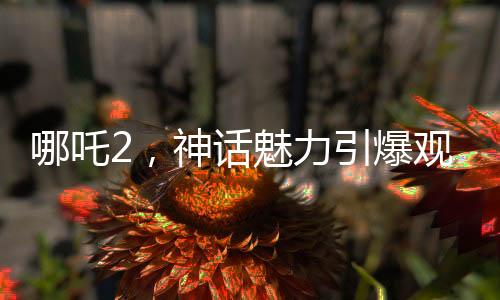 哪吒2，神話(huà)魅力引爆觀影熱潮，榮登中國(guó)影史票房前五