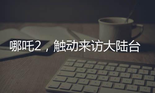 哪吒2，觸動來訪大陸臺灣青年的情感深處