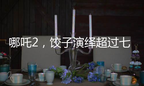 哪吒2，餃子演繹超過(guò)七成劇情的傳奇之旅