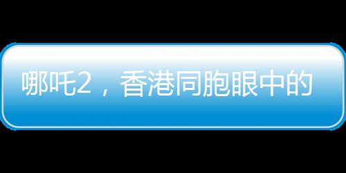哪吒2，香港同胞眼中的驕傲，中國(guó)文化的新里程碑