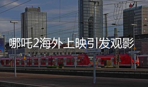 哪吒2海外上映引發(fā)觀影熱潮，場場爆滿