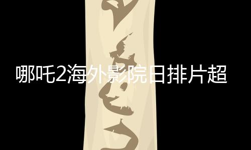 哪吒2海外影院日排片超越美隊(duì)4，展現(xiàn)中國(guó)文化魅力