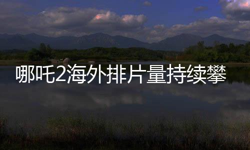 哪吒2海外排片量持續(xù)攀升，展現(xiàn)國(guó)產(chǎn)動(dòng)畫國(guó)際影響力