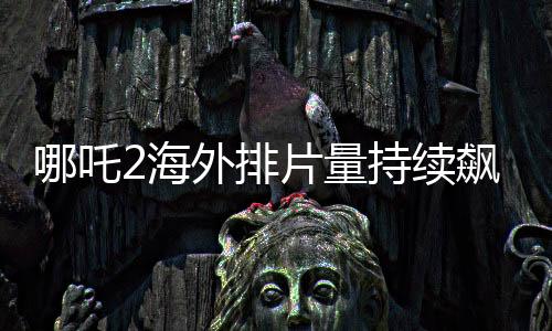 哪吒2海外排片量持續(xù)飆升，引發(fā)全球矚目