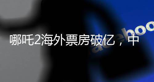 哪吒2海外票房破億，中華文化風(fēng)靡全球