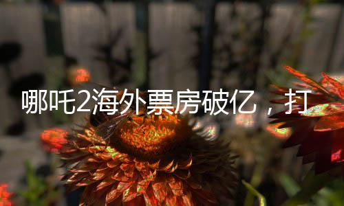 哪吒2海外票房破億，打破神話電影新紀(jì)錄