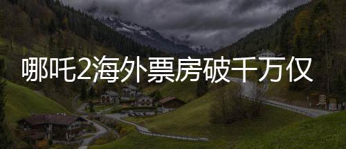 哪吒2海外票房破千萬僅用4天，刷新國產動畫海外影響力新紀錄