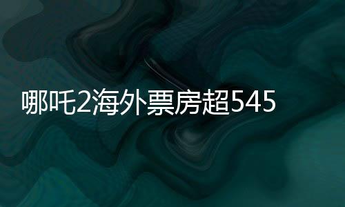 哪吒2海外票房超545萬美元，創(chuàng)國產(chǎn)動畫新紀(jì)錄