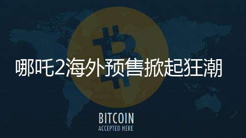 哪吒2海外預(yù)售掀起狂潮，全球粉絲熱情高漲