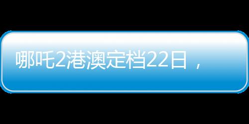 哪吒2港澳定檔22日，備受矚目的動畫電影即將上映