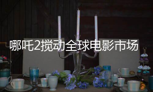哪吒2攪動全球電影市場格局，一部引領(lǐng)潮流的傳奇之作