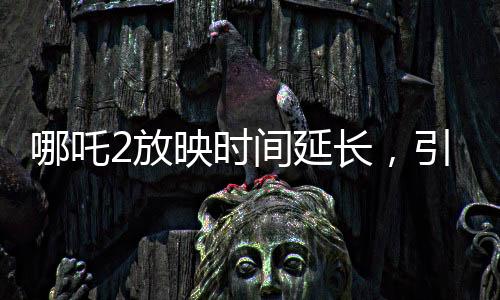 哪吒2放映時(shí)間延長，引爆暑期檔期待