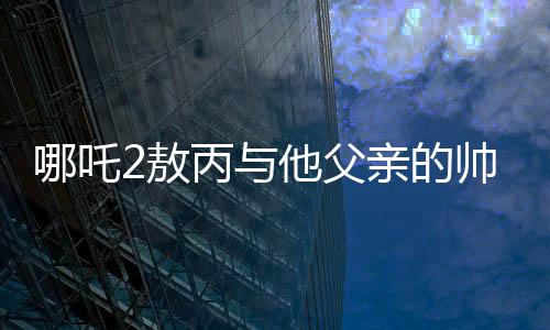哪吒2敖丙與他父親的帥氣傳承——一代更比一代強(qiáng)